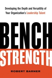 BENCH STRENGTH : Developing the Depth and Versatility of Your Organization’s Leadership Talent